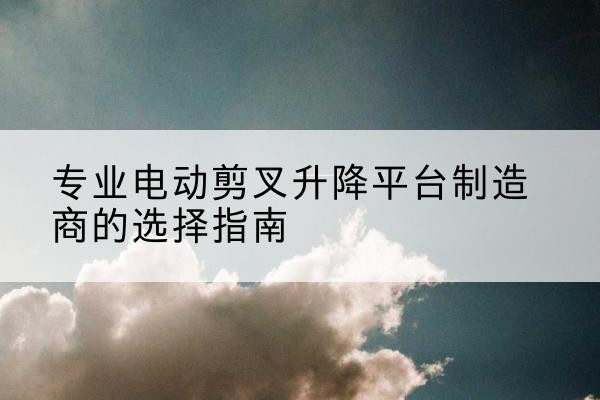徐闻电动剪叉升降平台厂家-专业电动剪叉升降平台制造商的选择指南