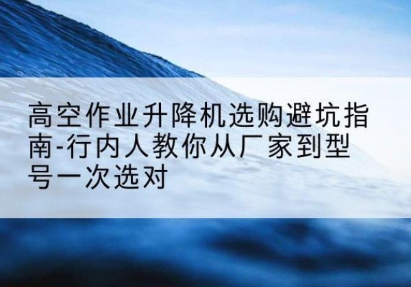 徐闻升降平台厂家-高空作业升降机选购避坑指南-行内人教你从厂家到型号一次选对