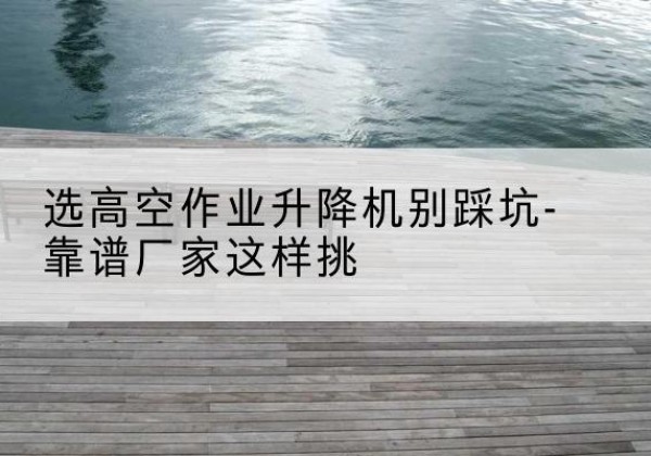 徐闻剪叉式升降机厂家-选高空作业升降机别踩坑-靠谱厂家这样挑