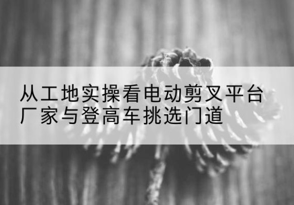 徐闻电动剪叉升降平台厂家-从工地实操看电动剪叉平台厂家与登高车挑选门道