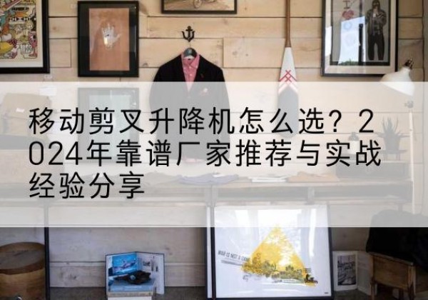 徐闻升降平台厂家推荐-移动剪叉升降机怎么选？2024年靠谱厂家推荐与实战经验分享